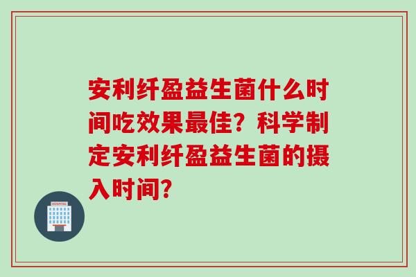 安利纤盈益生菌什么时间吃效果最佳？科学制定安利纤盈益生菌的摄入时间？
