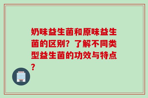 奶味益生菌和原味益生菌的区别？了解不同类型益生菌的功效与特点？