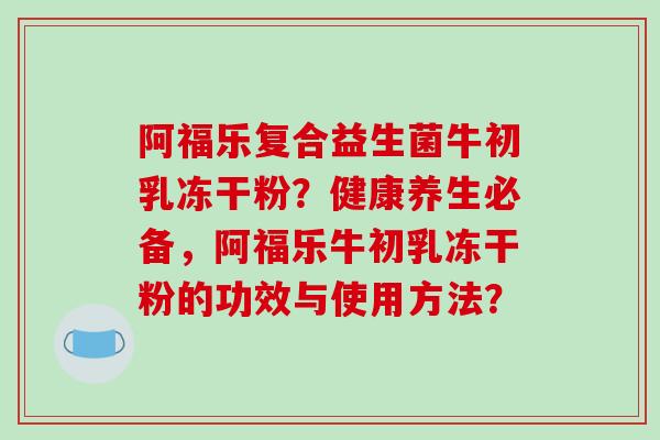 阿福乐复合益生菌牛初乳冻干粉？健康养生必备，阿福乐牛初乳冻干粉的功效与使用方法？