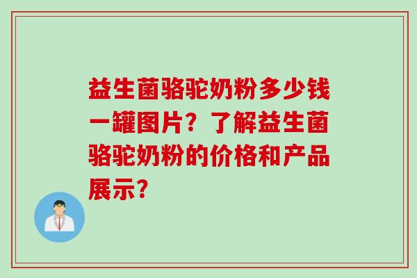 益生菌骆驼奶粉多少钱一罐图片？了解益生菌骆驼奶粉的价格和产品展示？