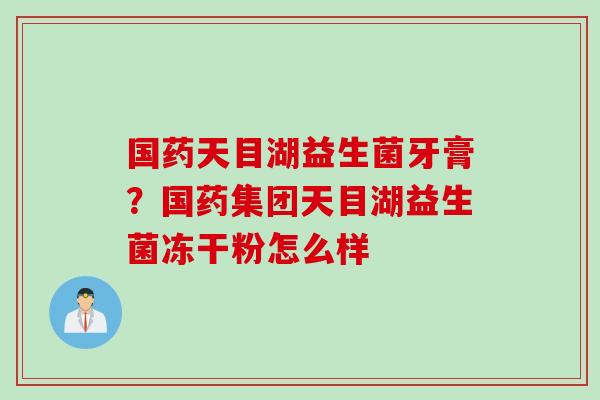 国药天目湖益生菌牙膏?国药集团天目湖益生菌冻干粉怎么样 国药天目湖益生菌牙膏?国药集团天目湖益生菌冻干粉怎么样