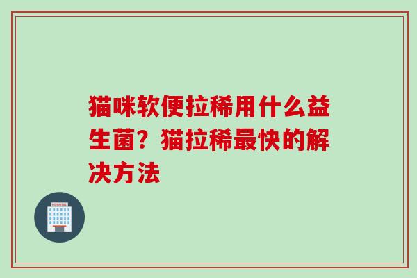 猫咪软便拉稀用什么益生菌？猫拉稀快的解决方法