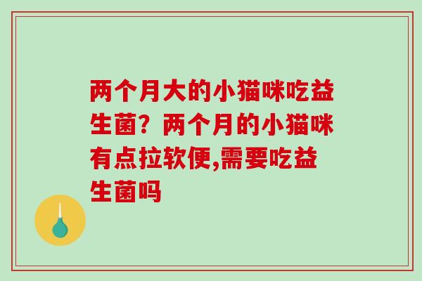 两个月大的小猫咪吃益生菌？两个月的小猫咪有点拉软便,需要吃益生菌吗