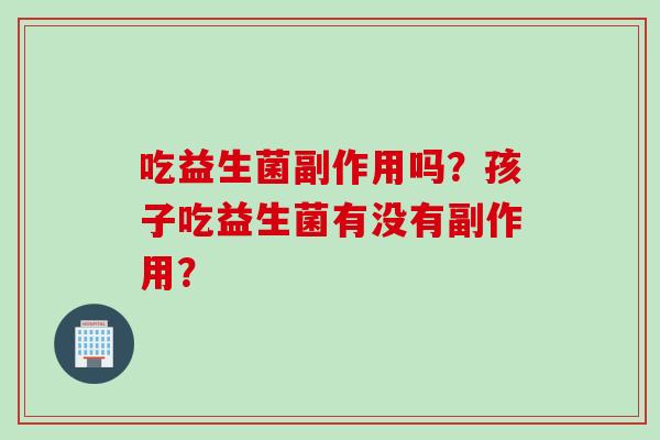 吃益生菌副作用吗?孩子吃益生菌有没有副作用? 吃益生菌副作用吗?孩子吃益生菌有没有副作用?