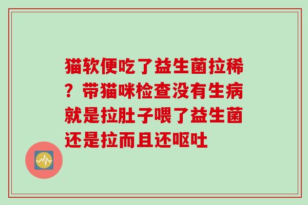 猫软便吃了益生菌拉稀？带猫咪检查没有生病就是拉肚子喂了益生菌还是拉而且还呕吐