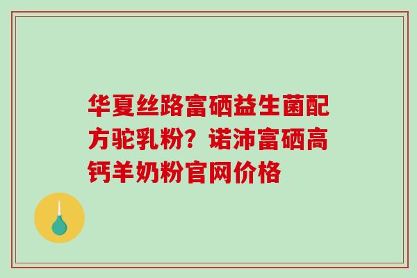 华夏丝路富硒益生菌配方驼乳粉?诺沛富硒高钙羊奶粉官网价格 华夏丝路富硒益生菌配方驼乳粉?诺沛富硒高钙羊奶粉官网价格