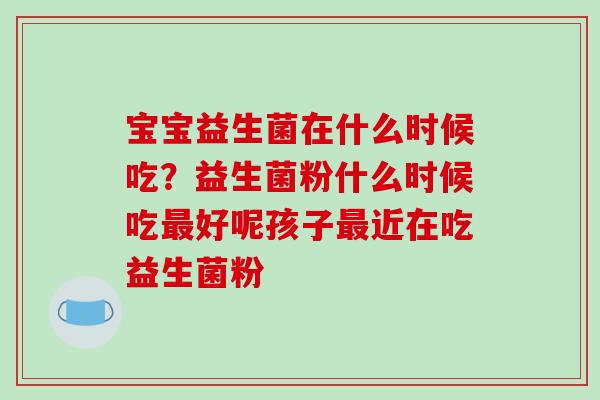 宝宝益生菌在什么时候吃？益生菌粉什么时候吃最好呢孩子最近在吃益生菌粉