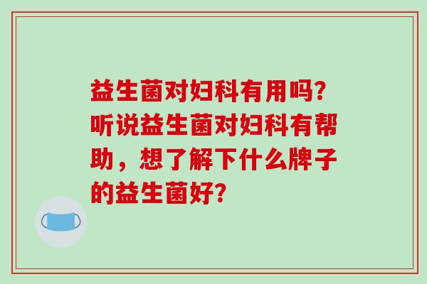 益生菌对妇科有用吗？听说益生菌对妇科有帮助，想了解下什么牌子的益生菌好？