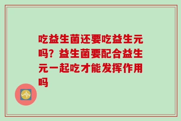 吃益生菌还要吃益生元吗?益生菌要配合益生元一起吃才能发挥作用吗 吃益生菌还要吃益生元吗?益生菌要配合益生元一起吃才能发挥作用吗