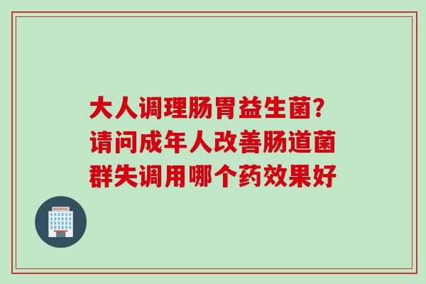 大人调理肠胃益生菌？请问成年人改善肠道菌群失调用哪个药效果好