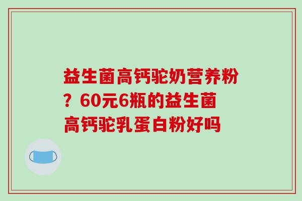 益生菌高钙驼奶营养粉?60元6瓶的益生菌高钙驼乳蛋白粉好吗 益生菌高钙驼奶营养粉?60元6瓶的益生菌高钙驼乳蛋白粉好吗