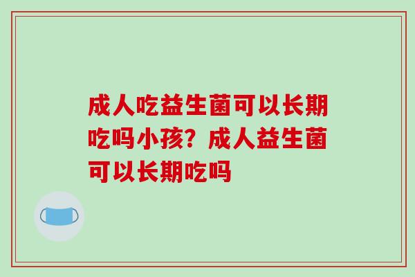 成人吃益生菌可以长期吃吗小孩？成人益生菌可以长期吃吗
