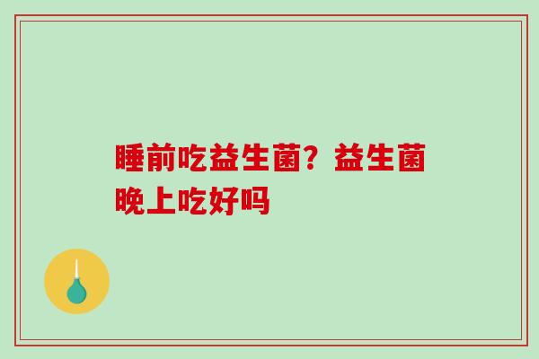 睡前吃益生菌？益生菌晚上吃好吗
