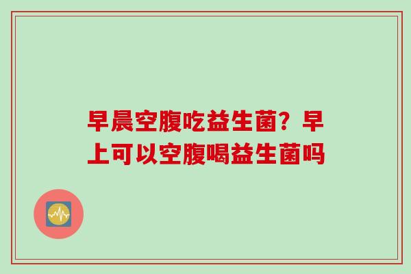 早晨空腹吃益生菌?早上可以空腹喝益生菌吗 早晨空腹吃益生菌?早上可以空腹喝益生菌吗