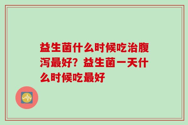 益生菌什么时候吃治腹泻最好？益生菌一天什么时候吃最好