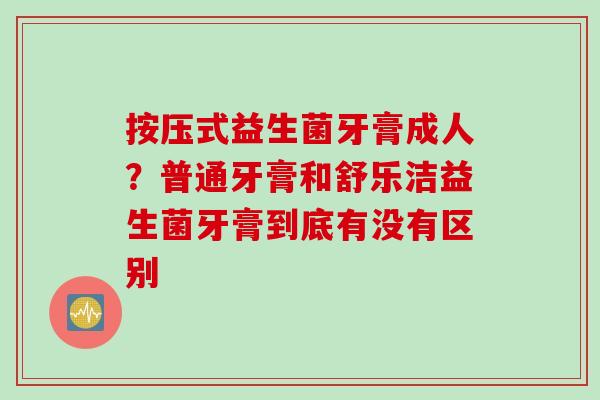 按压式益生菌牙膏成人？普通牙膏和舒乐洁益生菌牙膏到底有没有区别