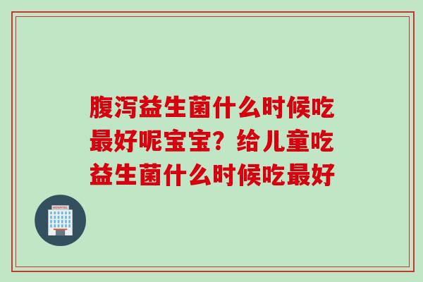 腹泻益生菌什么时候吃最好呢宝宝？给儿童吃益生菌什么时候吃最好