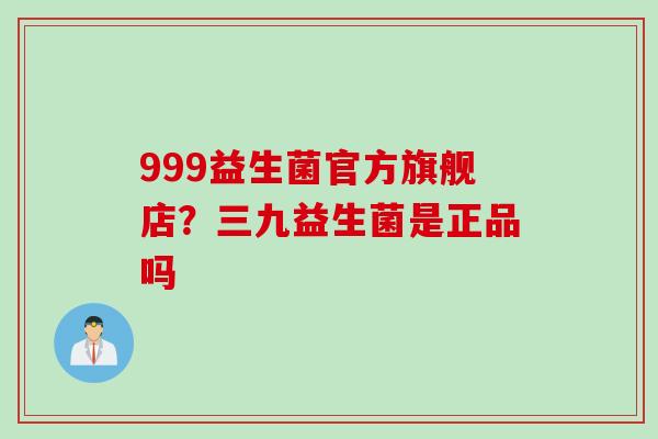 999益生菌官方旗舰店？三九益生菌是正品吗