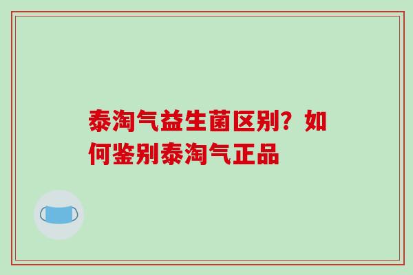 泰淘气益生菌区别？如何鉴别泰淘气正品