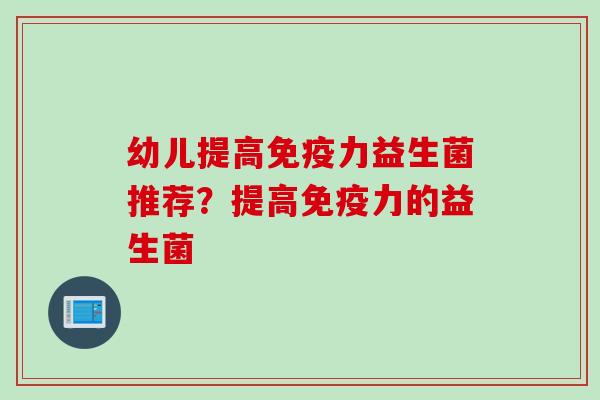 幼儿提高力益生菌推荐？提高力的益生菌