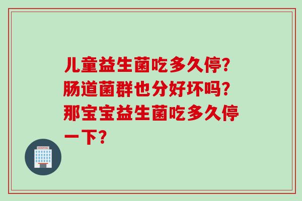 儿童益生菌吃多久停？肠道菌群也分好坏吗？那宝宝益生菌吃多久停一下？