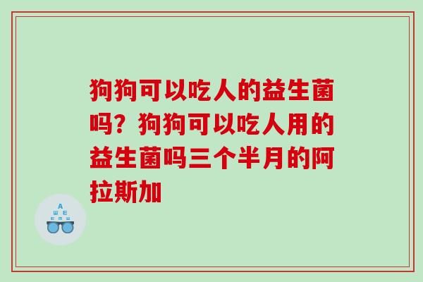 狗狗可以吃人的益生菌吗？狗狗可以吃人用的益生菌吗三个半月的阿拉斯加