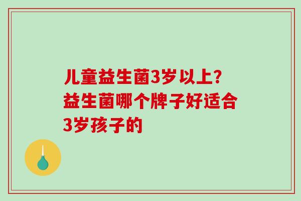 儿童益生菌3岁以上？益生菌哪个牌子好适合3岁孩子的