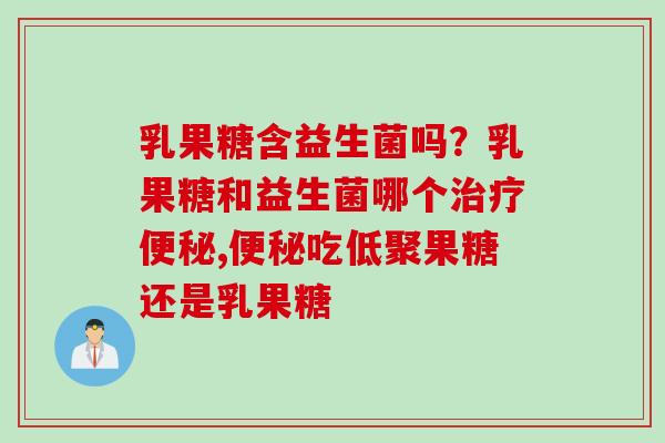 乳果糖含益生菌吗？乳果糖和益生菌哪个治疗便秘,便秘吃低聚果糖还是乳果糖