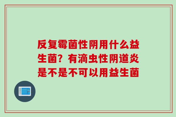 反复霉菌性阴用什么益生菌？有滴虫性阴道炎是不是不可以用益生菌