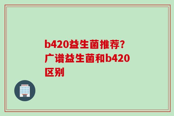 b420益生菌推荐？广谱益生菌和b420区别