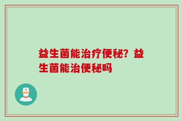 益生菌能治疗便秘？益生菌能治便秘吗