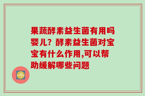 果蔬酵素益生菌有用吗婴儿？酵素益生菌对宝宝有什么作用,可以帮助缓解哪些问题