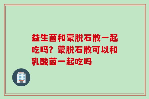 益生菌和蒙脱石散一起吃吗？蒙脱石散可以和乳酸菌一起吃吗
