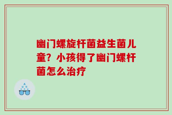 幽门螺旋杆菌益生菌儿童？小孩得了幽门螺杆菌怎么治疗