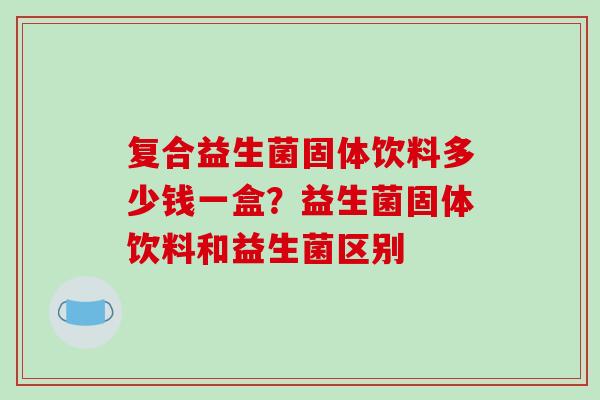 复合益生菌固体饮料多少钱一盒？益生菌固体饮料和益生菌区别