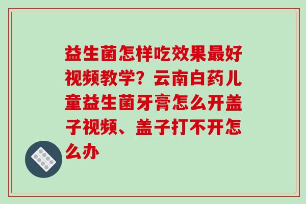 益生菌怎样吃效果最好视频教学？云南白药儿童益生菌牙膏怎么开盖子视频、盖子打不开怎么办