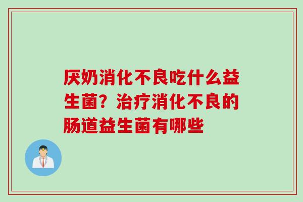 厌奶消化不良吃什么益生菌？治疗消化不良的肠道益生菌有哪些