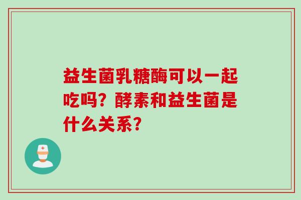 益生菌乳糖酶可以一起吃吗？酵素和益生菌是什么关系？