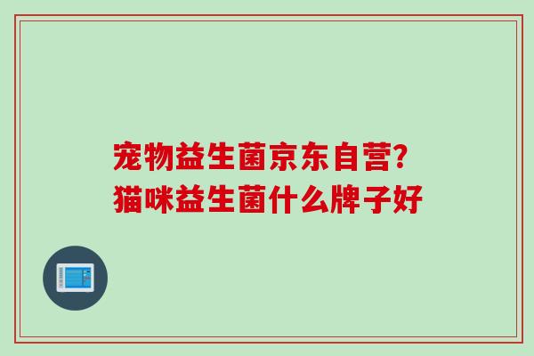 宠物益生菌京东自营？猫咪益生菌什么牌子好