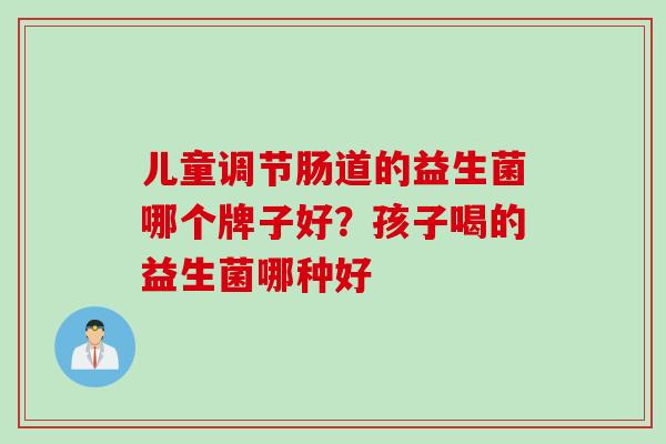儿童调节肠道的益生菌哪个牌子好?孩子喝的益生菌哪种好 儿童调节肠道的益生菌哪个牌子好?孩子喝的益生菌哪种好