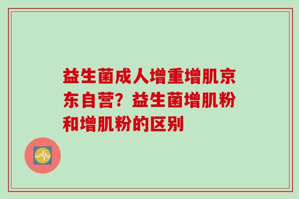 益生菌成人增重增肌京东自营？益生菌增肌粉和增肌粉的区别