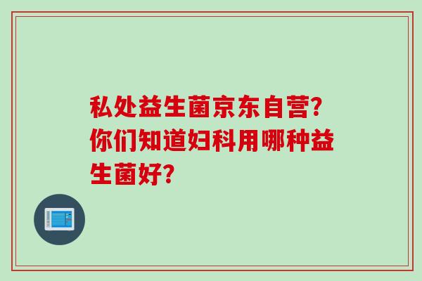 私处益生菌京东自营？你们知道妇科用哪种益生菌好？