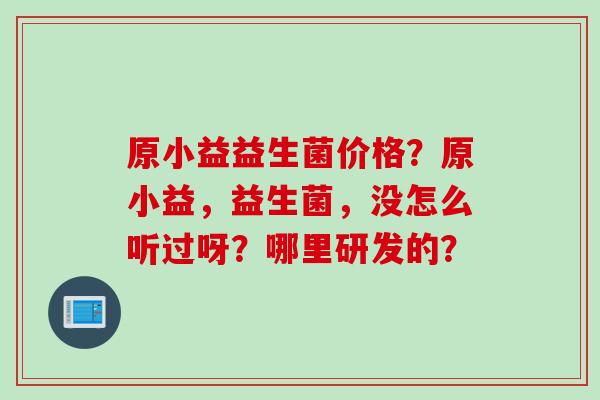 原小益益生菌价格？原小益，益生菌，没怎么听过呀？哪里研发的？