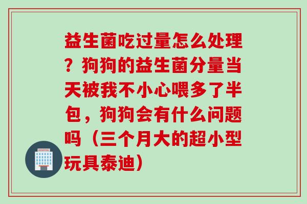 益生菌吃过量怎么处理？狗狗的益生菌分量当天被我不小心喂多了半包，狗狗会有什么问题吗（三个月大的超小型玩具泰迪）