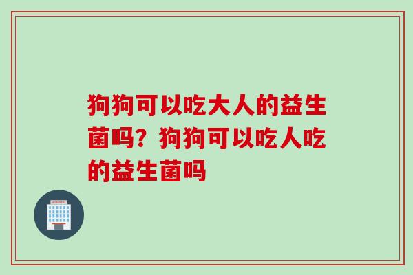 狗狗可以吃大人的益生菌吗？狗狗可以吃人吃的益生菌吗