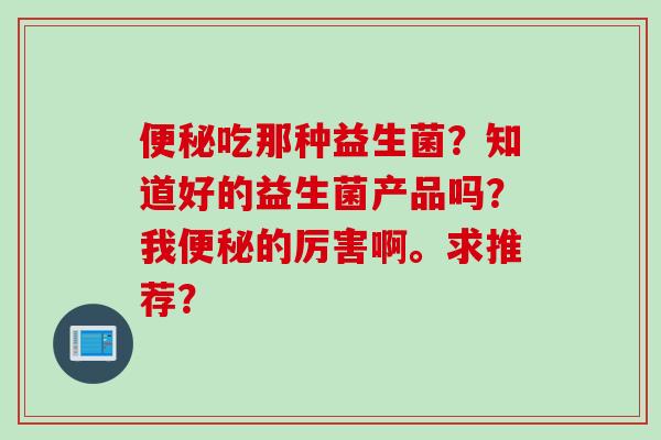 吃那种益生菌？知道好的益生菌产品吗？我的厉害啊。求推荐？