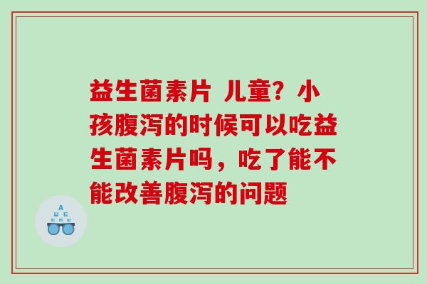 益生菌素片 儿童？小孩腹泻的时候可以吃益生菌素片吗，吃了能不能改善腹泻的问题