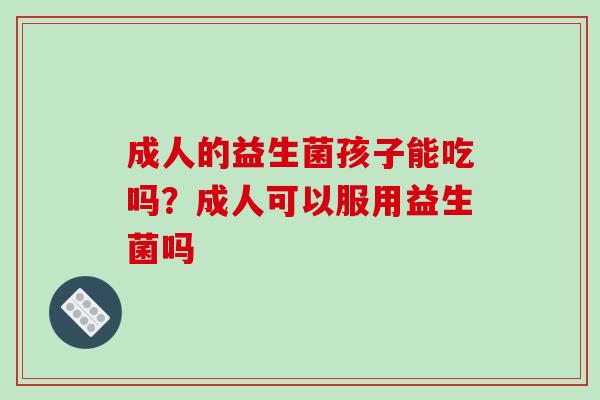 成人的益生菌孩子能吃吗？成人可以服用益生菌吗