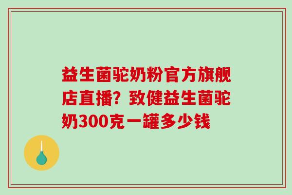 益生菌驼奶粉官方旗舰店直播？致健益生菌驼奶300克一罐多少钱
