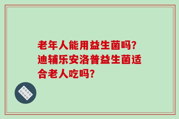 老年人能用益生菌吗？迪辅乐安洛普益生菌适合老人吃吗？